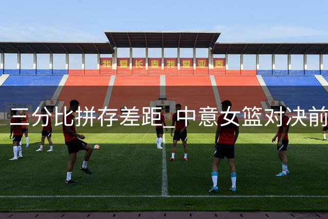 三分比拼存差距 中意女篮对决前瞻